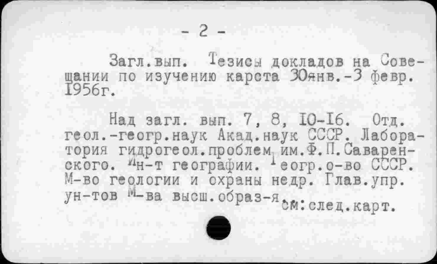 ﻿- 2 -
Загл.вып. Тезисы докладов на Сове ЦЈании по изучению карста ЗОянв.-З февр.
Над загл. вып. 7, 8, IO-I6. Отд. геол.-геогр.наук Акад.наук СССР. Лабора тория гидрогеол.проблем им.Ф.П.Саварен-ского. У1н-т географии. хеогр.о-во СОСР. М-во геологии и охраны недр. Глав.упр. ун-тов М-ва высш.образ-я.,.
г бй.след.карт.